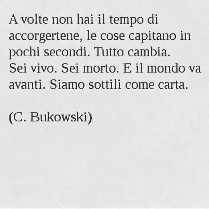 "A volte non hai il tempo di accorgertene, le cose capitano in pochi secondi. Tutto cambia. Sei vivo. Sei morto. E il mondo va avanti. Siamo sottili come carta." - Charles Bukowski