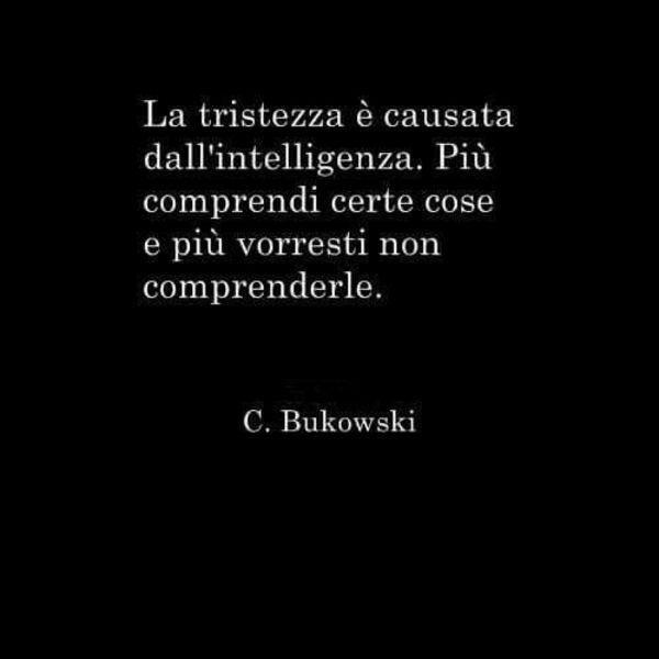 "La tristezza è causata dall'intelligenza. più comprendi certe cose e più vorresti non comprenderle." - C. Bukowski