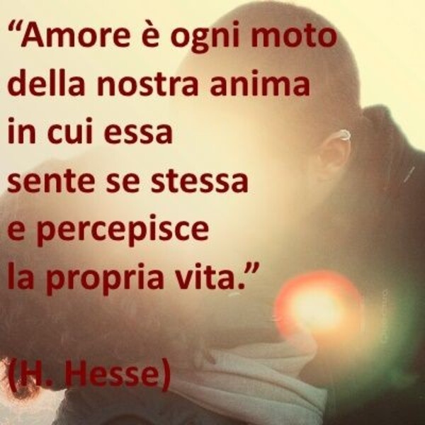 "Amore è ogni moto della nostra anima in cui essa sente se stessa e percepisce la propria vita." - H. Hesse