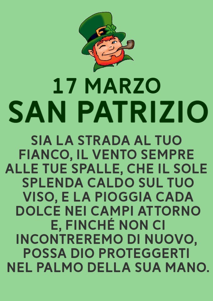 "17 MARZO SAN PATRIZIO. Sia la strada al tuo fianco, il vento sempre alle tue spalle, che il sole splenda caldo sul tuo viso e la pioggia cada dolce nei campi attorno e, finchè non ci incontreremo di nuovo, possa Dio proteggerti nel palmo della sua mano."