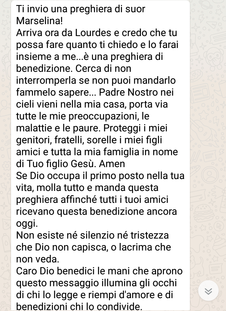 "Ti invio una preghiera di Suor Marselina! Arriva ora da Lourdes e credo che tu possa fare quanto ti chiedo e lo farai insieme a me..... Caro Dio benedici le mani che aprono questo messaggio, illumina gli occhi di chi lo legge e riempi d'amore e di benedizioni chi lo condivide."