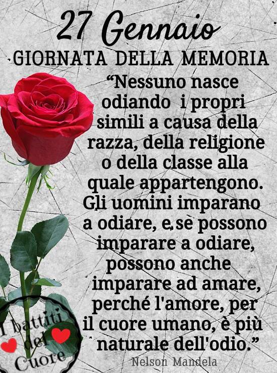 "27 Gennaio Giornata della Memoria. Nessuno nasce odiando i propri simili a causa della razza, della religione o della classe alla quale appartengono. Gli uomini imparano ad odiare, e se possono imparare ad odiare, possono anche imparare ad amare, perchè l'Amore, per il cuore umano è più naturale dell'odio. Nelson Mandela"